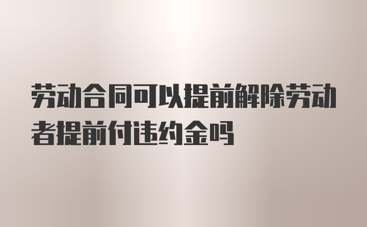 劳动合同可以提前解除劳动者提前付违约金吗