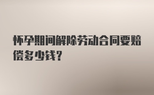 怀孕期间解除劳动合同要赔偿多少钱？