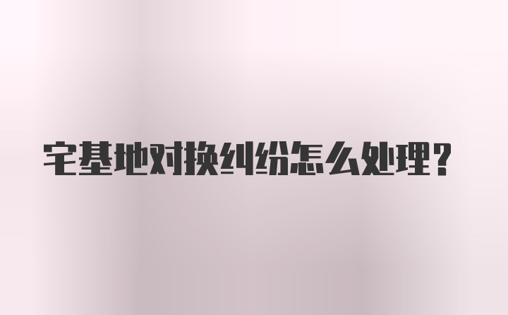 宅基地对换纠纷怎么处理？