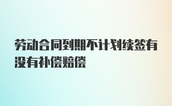 劳动合同到期不计划续签有没有补偿赔偿