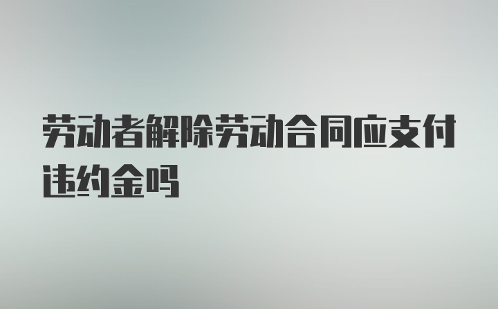 劳动者解除劳动合同应支付违约金吗