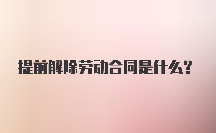 提前解除劳动合同是什么？