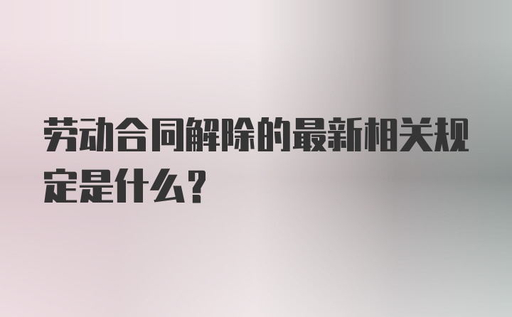 劳动合同解除的最新相关规定是什么?