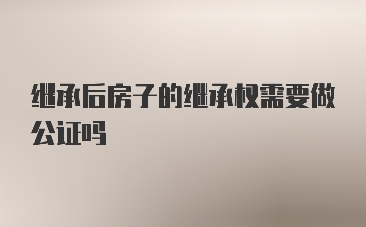 继承后房子的继承权需要做公证吗