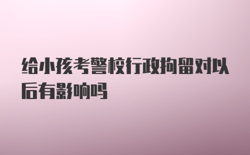 给小孩考警校行政拘留对以后有影响吗