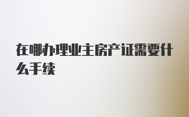 在哪办理业主房产证需要什么手续