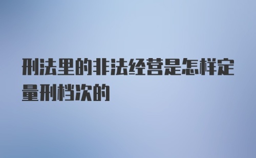 刑法里的非法经营是怎样定量刑档次的