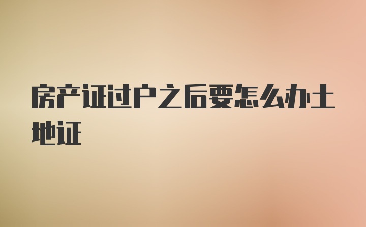 房产证过户之后要怎么办土地证