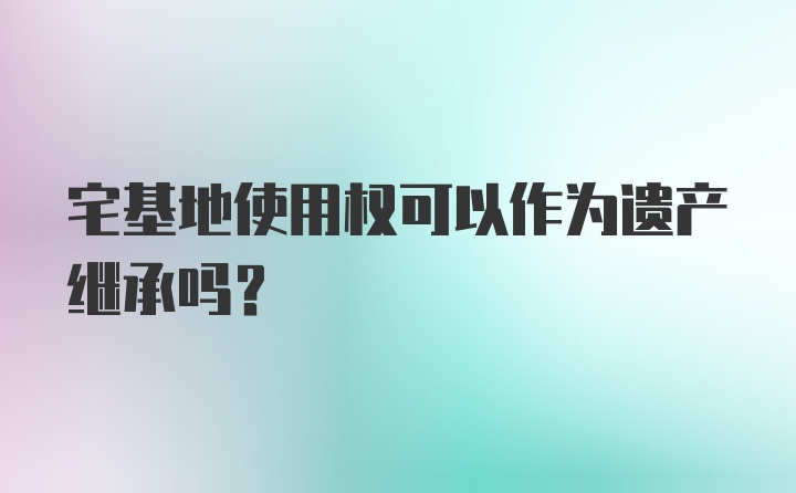 宅基地使用权可以作为遗产继承吗？