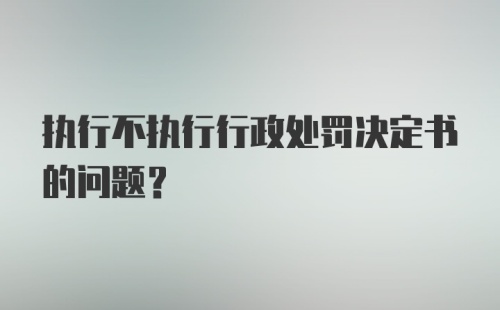 执行不执行行政处罚决定书的问题？