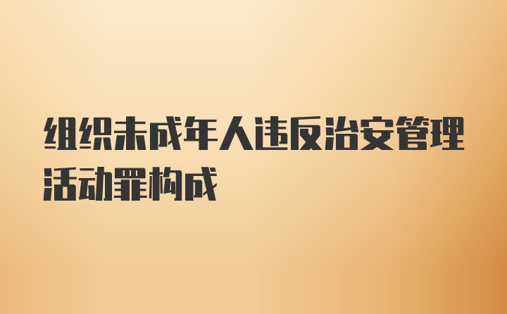 组织未成年人违反治安管理活动罪构成