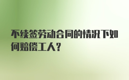 不续签劳动合同的情况下如何赔偿工人？