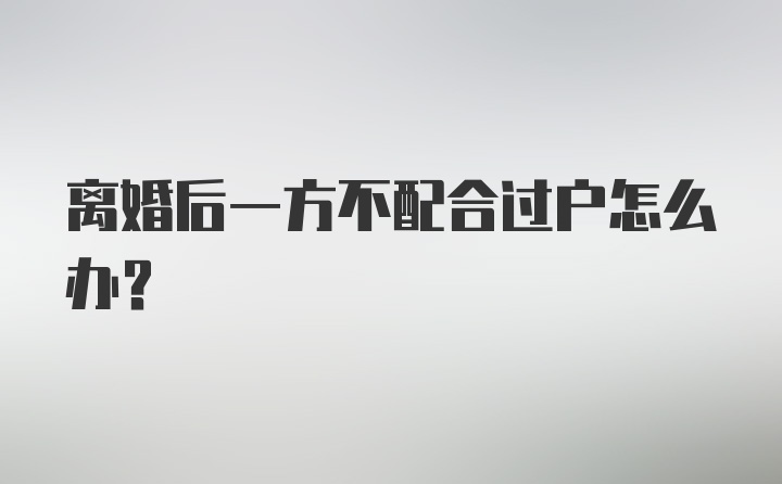 离婚后一方不配合过户怎么办？