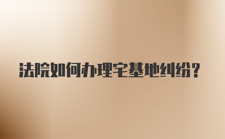 法院如何办理宅基地纠纷？