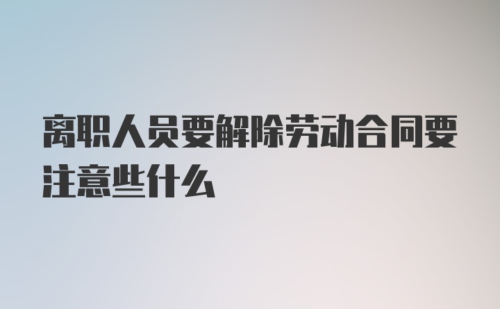 离职人员要解除劳动合同要注意些什么