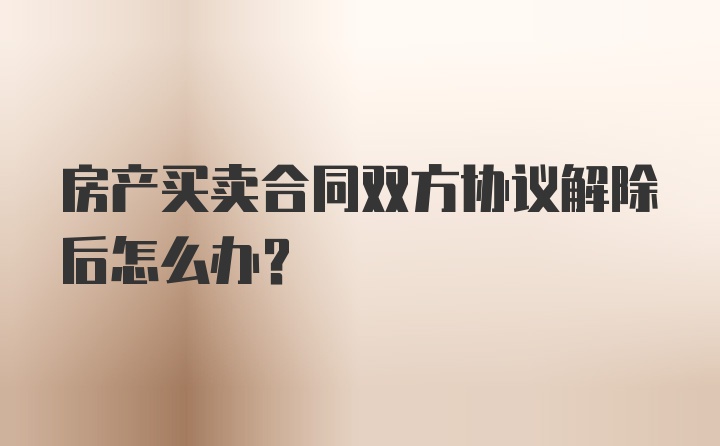 房产买卖合同双方协议解除后怎么办？