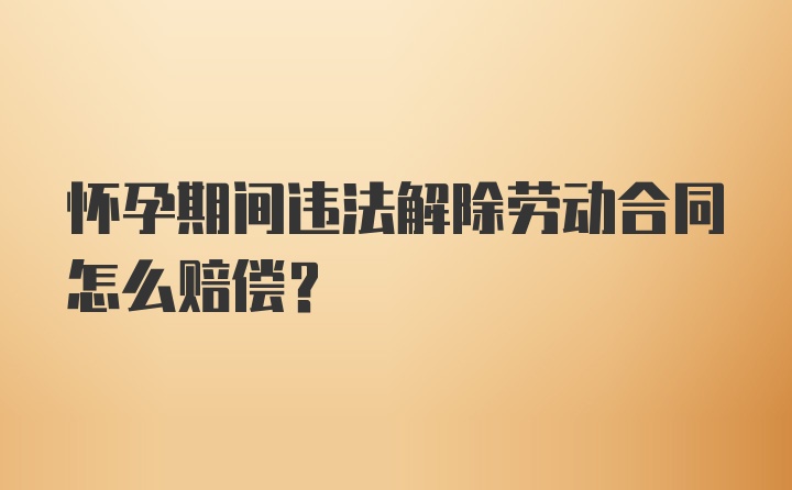 怀孕期间违法解除劳动合同怎么赔偿？