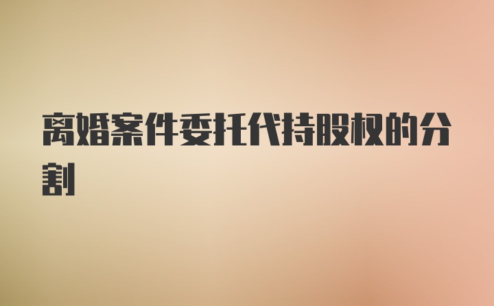 离婚案件委托代持股权的分割