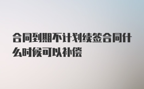 合同到期不计划续签合同什么时候可以补偿