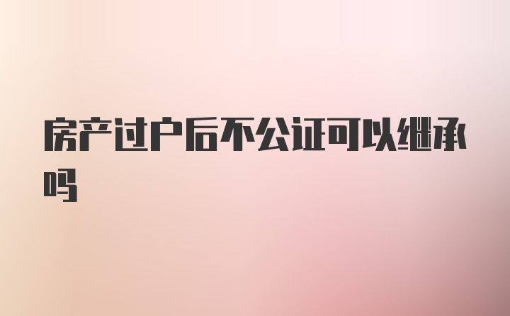 房产过户后不公证可以继承吗