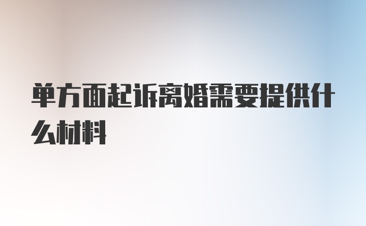 单方面起诉离婚需要提供什么材料