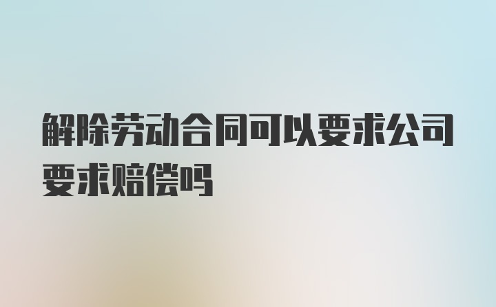 解除劳动合同可以要求公司要求赔偿吗