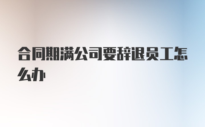 合同期满公司要辞退员工怎么办