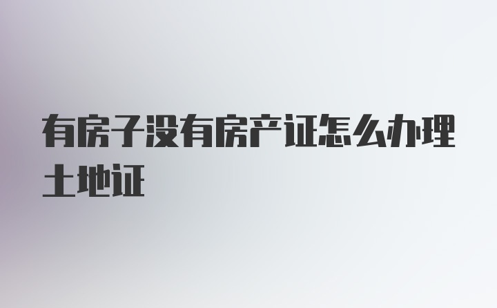 有房子没有房产证怎么办理土地证