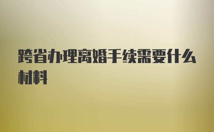 跨省办理离婚手续需要什么材料