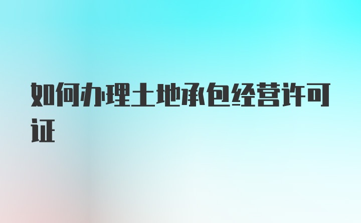 如何办理土地承包经营许可证