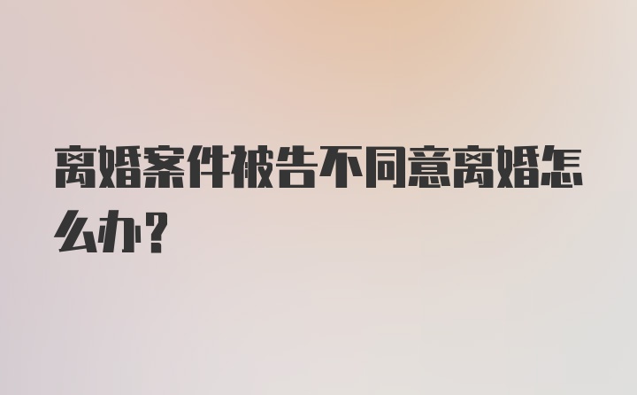 离婚案件被告不同意离婚怎么办？