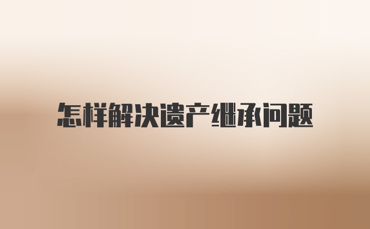 怎样解决遗产继承问题