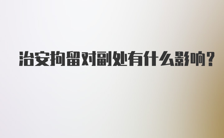 治安拘留对副处有什么影响？