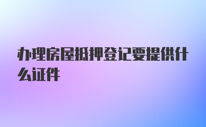 办理房屋抵押登记要提供什么证件