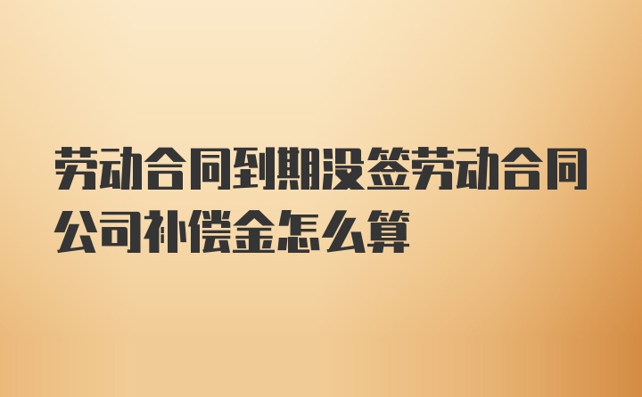 劳动合同到期没签劳动合同公司补偿金怎么算