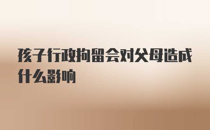 孩子行政拘留会对父母造成什么影响