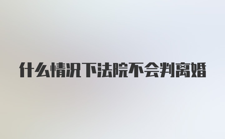 什么情况下法院不会判离婚