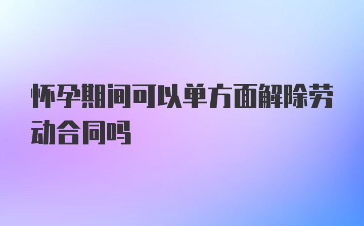 怀孕期间可以单方面解除劳动合同吗