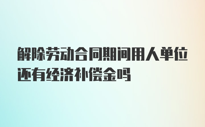 解除劳动合同期间用人单位还有经济补偿金吗