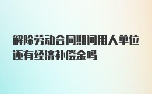 解除劳动合同期间用人单位还有经济补偿金吗