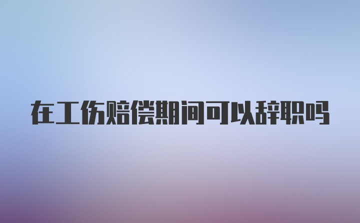 在工伤赔偿期间可以辞职吗