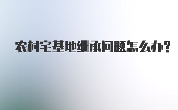 农村宅基地继承问题怎么办？