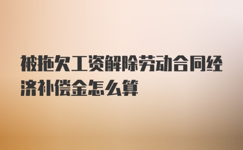 被拖欠工资解除劳动合同经济补偿金怎么算