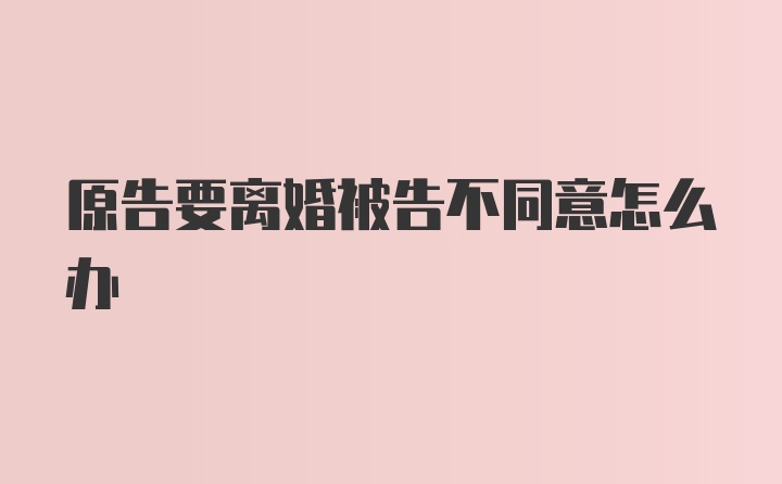 原告要离婚被告不同意怎么办