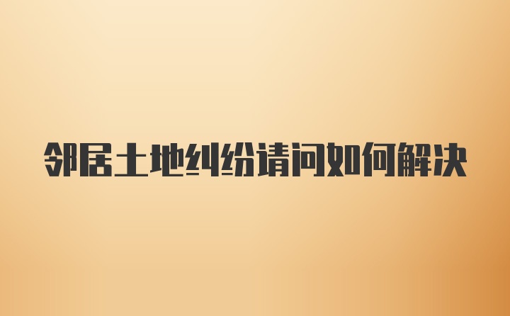 邻居土地纠纷请问如何解决