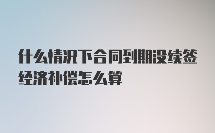 什么情况下合同到期没续签经济补偿怎么算