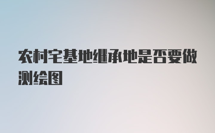 农村宅基地继承地是否要做测绘图