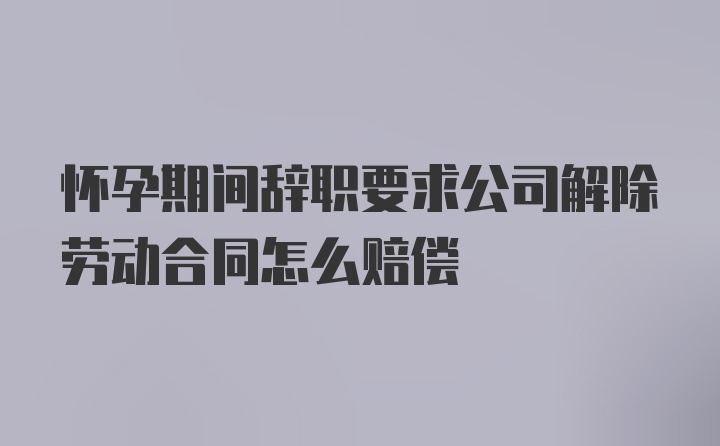 怀孕期间辞职要求公司解除劳动合同怎么赔偿