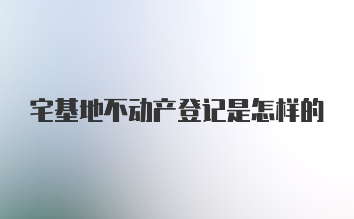 宅基地不动产登记是怎样的