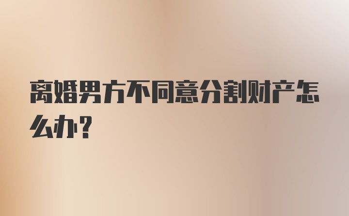 离婚男方不同意分割财产怎么办？